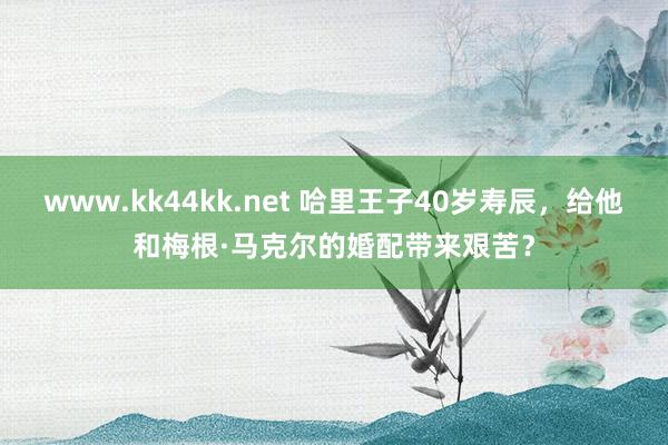 www.kk44kk.net 哈里王子40岁寿辰，给他和梅根·马克尔的婚配带来艰苦？