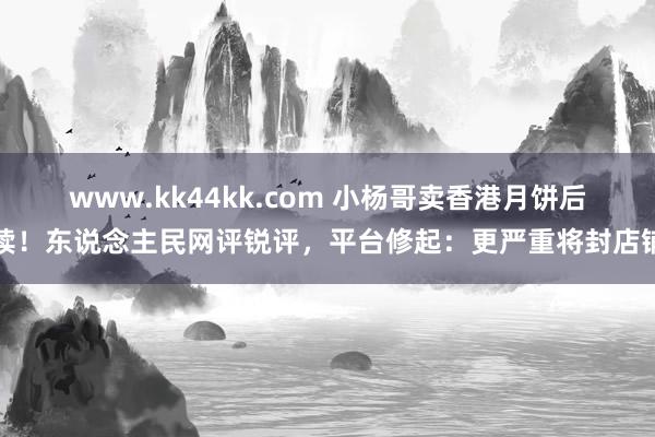 www.kk44kk.com 小杨哥卖香港月饼后续！东说念主民网评锐评，平台修起：更严重将封店铺