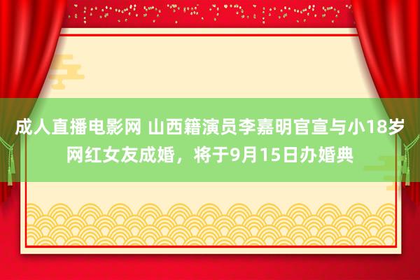 成人直播电影网 山西籍演员李嘉明官宣与小18岁网红女友成婚，将于9月15日办婚典