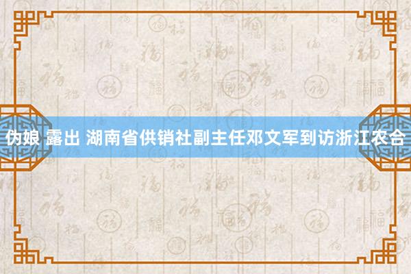 伪娘 露出 湖南省供销社副主任邓文军到访浙江农合