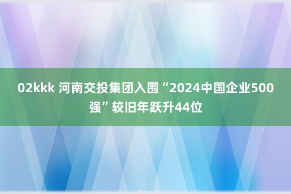 02kkk 河南交投集团入围“2024中国企业500强”较旧年跃升44位