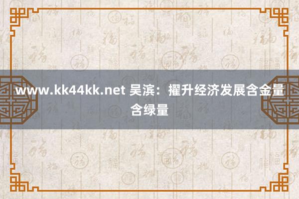 www.kk44kk.net 吴滨：擢升经济发展含金量含绿量