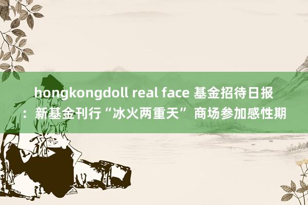 hongkongdoll real face 基金招待日报：新基金刊行“冰火两重天” 商场参加感性期