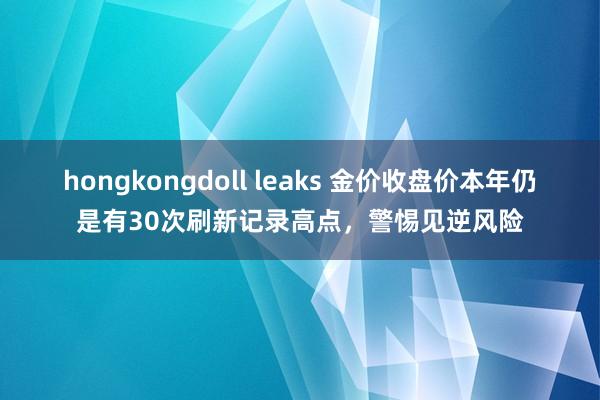 hongkongdoll leaks 金价收盘价本年仍是有30次刷新记录高点，警惕见逆风险