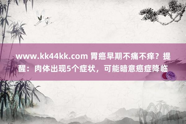 www.kk44kk.com 胃癌早期不痛不痒？提醒：肉体出现5个症状，可能暗意癌症降临