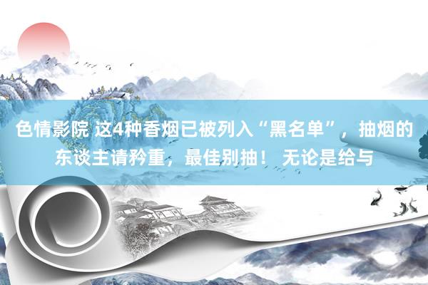 色情影院 这4种香烟已被列入“黑名单”，抽烟的东谈主请矜重，最佳别抽！ 无论是给与