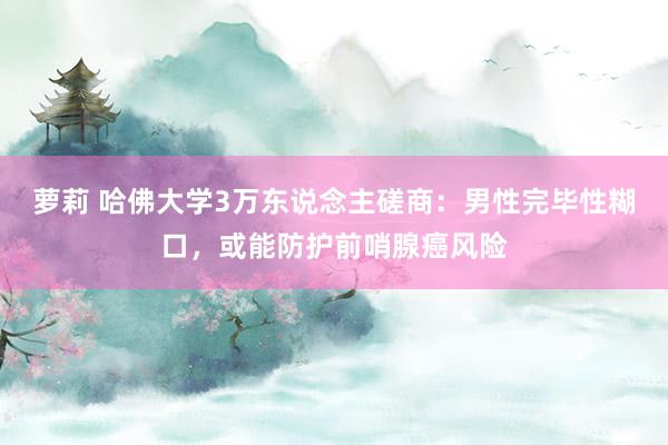 萝莉 哈佛大学3万东说念主磋商：男性完毕性糊口，或能防护前哨腺癌风险