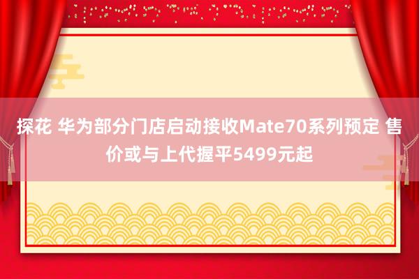 探花 华为部分门店启动接收Mate70系列预定 售价或与上代握平5499元起