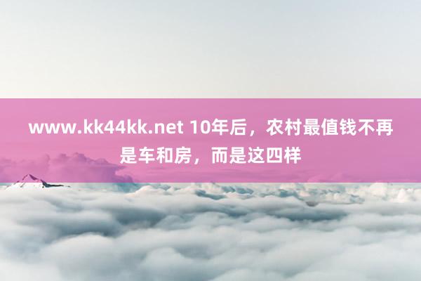 www.kk44kk.net 10年后，农村最值钱不再是车和房，而是这四样