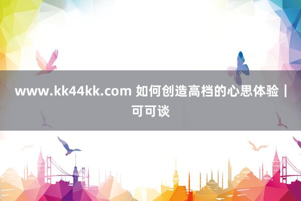 www.kk44kk.com 如何创造高档的心思体验｜可可谈