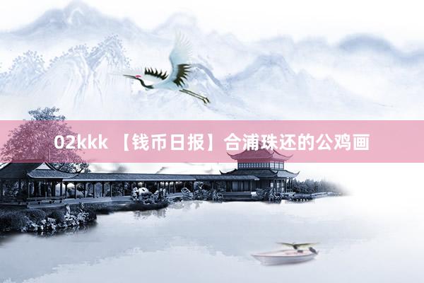 02kkk 【钱币日报】合浦珠还的公鸡画