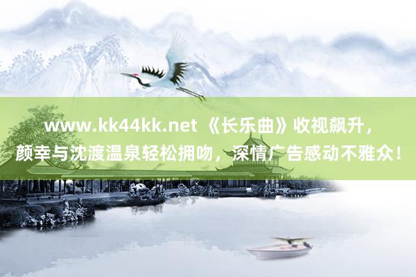 www.kk44kk.net 《长乐曲》收视飙升，颜幸与沈渡温泉轻松拥吻，深情广告感动不雅众！