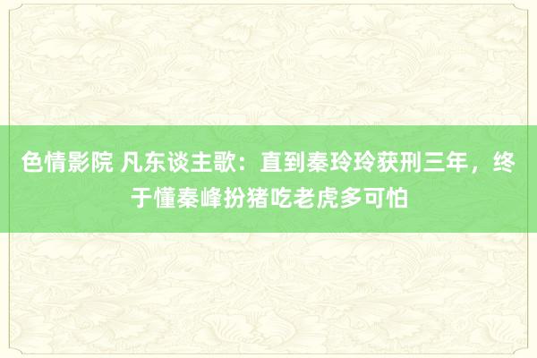 色情影院 凡东谈主歌：直到秦玲玲获刑三年，终于懂秦峰扮猪吃老虎多可怕