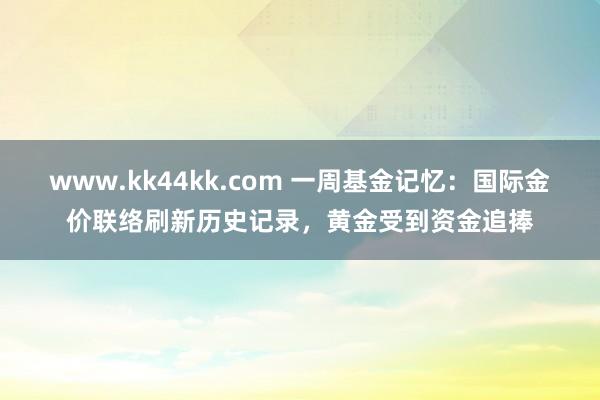 www.kk44kk.com 一周基金记忆：国际金价联络刷新历史记录，黄金受到资金追捧