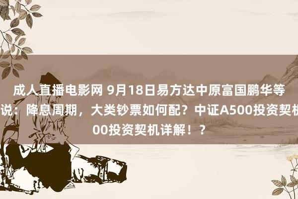 成人直播电影网 9月18日易方达中原富国鹏华等基金大咖说：降息周期，大类钞票如何配？中证A500投资契机详解！？