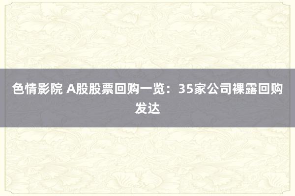 色情影院 A股股票回购一览：35家公司裸露回购发达