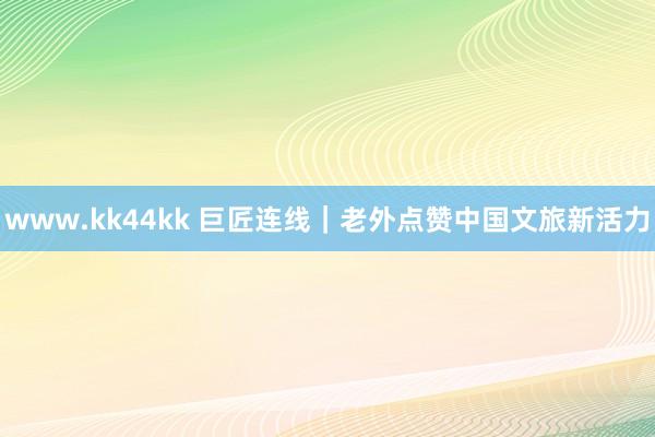 www.kk44kk 巨匠连线｜老外点赞中国文旅新活力