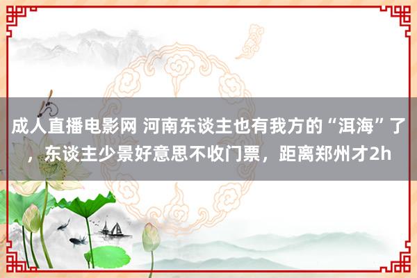 成人直播电影网 河南东谈主也有我方的“洱海”了，东谈主少景好意思不收门票，距离郑州才2h