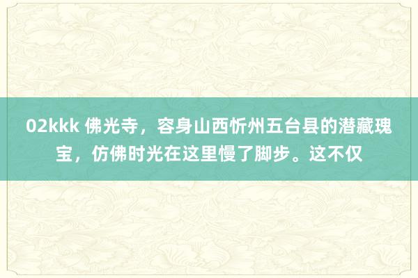 02kkk 佛光寺，容身山西忻州五台县的潜藏瑰宝，仿佛时光在这里慢了脚步。这不仅