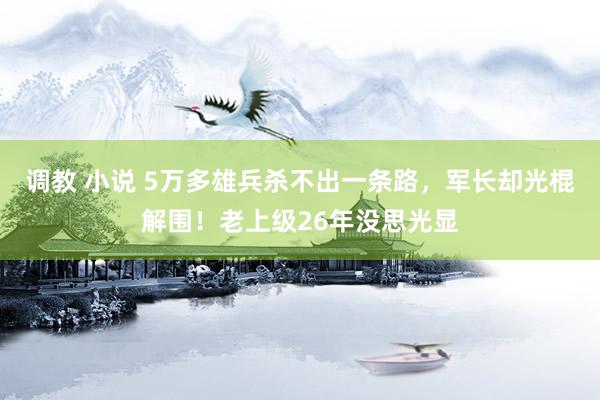 调教 小说 5万多雄兵杀不出一条路，军长却光棍解围！老上级26年没思光显