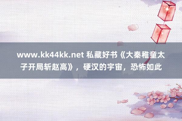 www.kk44kk.net 私藏好书《大秦稚童太子开局斩赵高》，硬汉的宇宙，恐怖如此