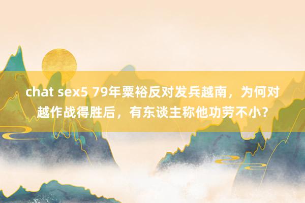 chat sex5 79年粟裕反对发兵越南，为何对越作战得胜后，有东谈主称他功劳不小？