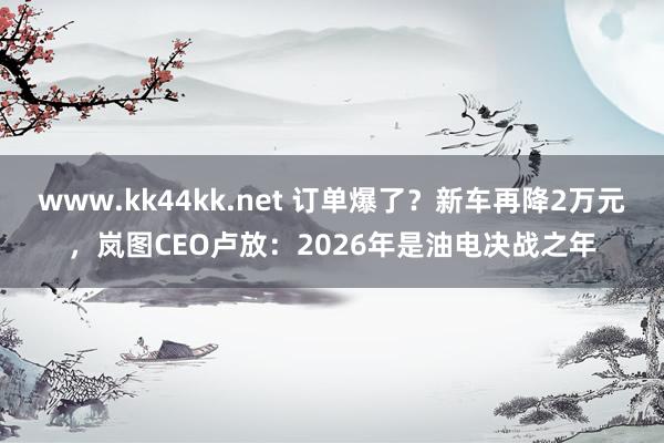 www.kk44kk.net 订单爆了？新车再降2万元，岚图CEO卢放：2026年是油电决战之年