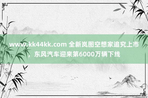 www.kk44kk.com 全新岚图空想家追究上市，东风汽车迎来第6000万辆下线