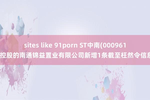 sites like 91porn ST中南(000961)控股的南通锦益置业有限公司新增1条截至枉然令信息