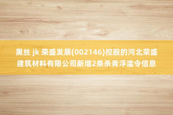 黑丝 jk 荣盛发展(002146)控股的河北荣盛建筑材料有限公司新增2条杀青浮滥令信息