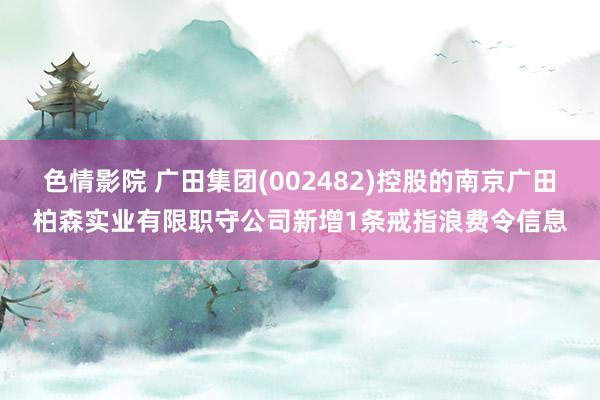 色情影院 广田集团(002482)控股的南京广田柏森实业有限职守公司新增1条戒指浪费令信息