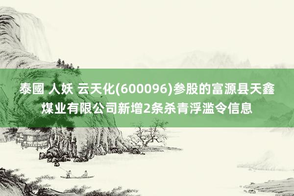 泰國 人妖 云天化(600096)参股的富源县天鑫煤业有限公司新增2条杀青浮滥令信息