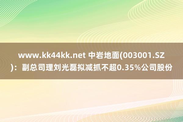 www.kk44kk.net 中岩地面(003001.SZ)：副总司理刘光磊拟减抓不超0.35%公司股份