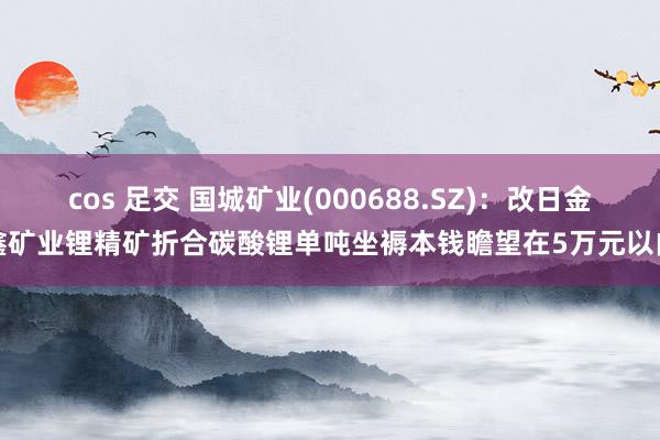 cos 足交 国城矿业(000688.SZ)：改日金鑫矿业锂精矿折合碳酸锂单吨坐褥本钱瞻望在5万元以内