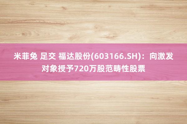 米菲兔 足交 福达股份(603166.SH)：向激发对象授予720万股范畴性股票