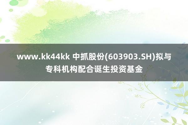 www.kk44kk 中抓股份(603903.SH)拟与专科机构配合诞生投资基金