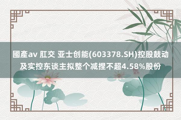 國產av 肛交 亚士创能(603378.SH)控股鼓动及实控东谈主拟整个减捏不超4.58%股份