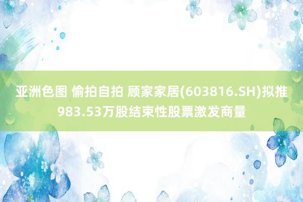 亚洲色图 偷拍自拍 顾家家居(603816.SH)拟推983.53万股结束性股票激发商量