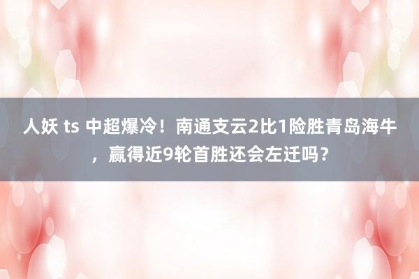 人妖 ts 中超爆冷！南通支云2比1险胜青岛海牛，赢得近9轮首胜还会左迁吗？