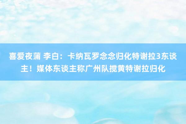 喜爱夜蒲 李白：卡纳瓦罗念念归化特谢拉3东谈主！媒体东谈主称广州队搅黄特谢拉归化