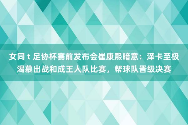 女同 t 足协杯赛前发布会崔康熙暗意：泽卡至极渴慕出战和成王人队比赛，帮球队晋级决赛