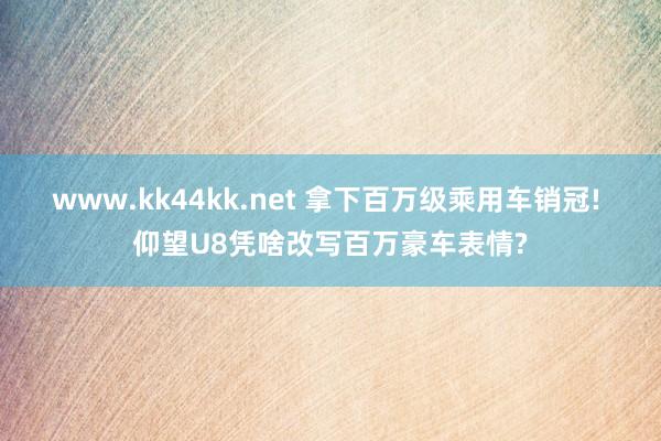 www.kk44kk.net 拿下百万级乘用车销冠! 仰望U8凭啥改写百万豪车表情?