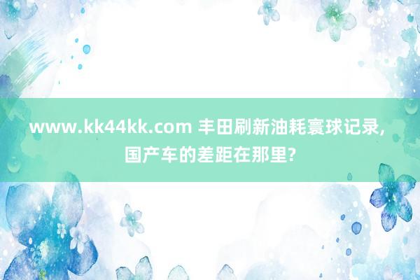 www.kk44kk.com 丰田刷新油耗寰球记录， 国产车的差距在那里?