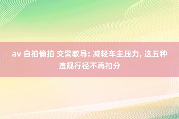 av 自拍偷拍 交警教导: 减轻车主压力， 这五种违规行径不再扣分