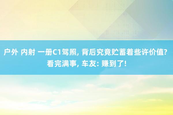 户外 内射 一册C1驾照， 背后究竟贮蓄着些许价值? 看完满事， 车友: 赚到了!