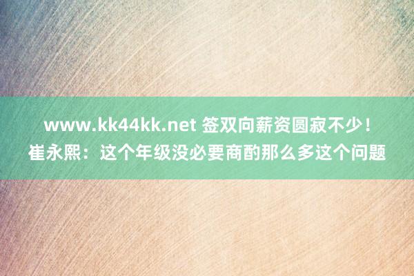 www.kk44kk.net 签双向薪资圆寂不少！崔永熙：这个年级没必要商酌那么多这个问题