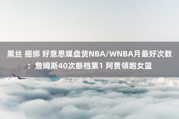 黑丝 捆绑 好意思媒盘货NBA/WNBA月最好次数：詹姆斯40次断档第1 阿贾领跑女篮