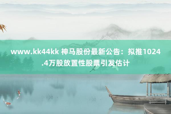 www.kk44kk 神马股份最新公告：拟推1024.4万股放置性股票引发估计