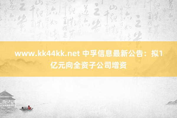 www.kk44kk.net 中孚信息最新公告：拟1亿元向全资子公司增资