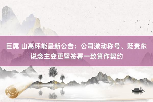 巨屌 山高环能最新公告：公司激动称号、贬责东说念主变更暨签署一致算作契约